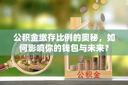 扶余公积金缴存比例的奥秘，如何影响你的钱包与未来？