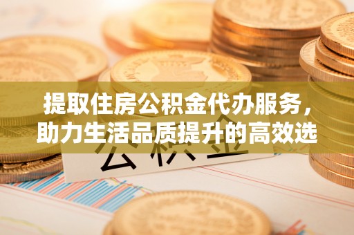 扶余提取住房公积金代办服务，助力生活品质提升的高效选择