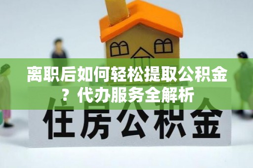 扶余离职后如何轻松提取公积金？代办服务全解析