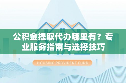 扶余公积金提取代办哪里有？专业服务指南与选择技巧