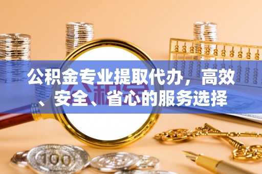扶余公积金专业提取代办，高效、安全、省心的服务选择