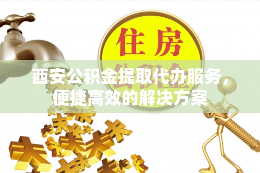 扶余西安公积金提取代办服务，便捷高效的解决方案