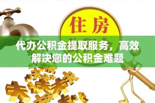 扶余代办公积金提取服务，高效解决您的公积金难题