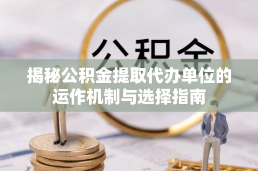 扶余揭秘公积金提取代办单位的运作机制与选择指南