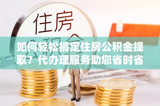 扶余如何轻松搞定住房公积金提取？代办理服务助您省时省力