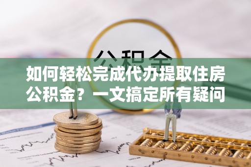 扶余如何轻松完成代办提取住房公积金？一文搞定所有疑问