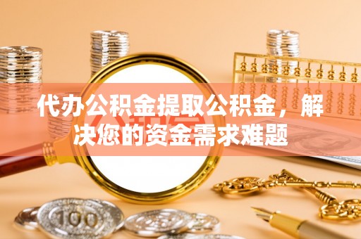 扶余代办公积金提取公积金，解决您的资金需求难题
