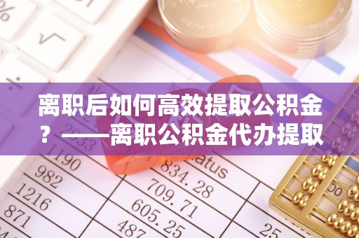 扶余离职后如何高效提取公积金？——离职公积金代办提取全流程解析