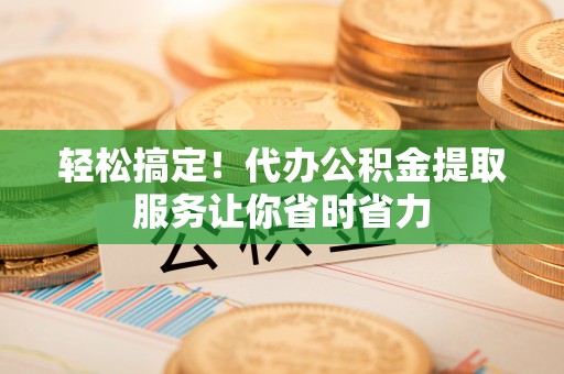 扶余轻松搞定！代办公积金提取服务让你省时省力