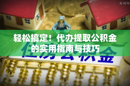 扶余轻松搞定！代办提取公积金的实用指南与技巧