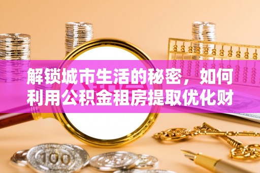 扶余解锁城市生活的秘密，如何利用公积金租房提取优化财务规划