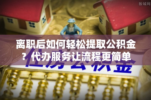 扶余离职后如何轻松提取公积金？代办服务让流程更简单