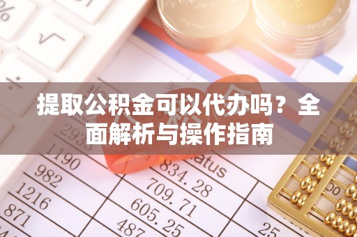 扶余提取公积金可以代办吗？全面解析与操作指南