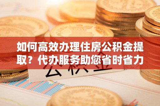扶余如何高效办理住房公积金提取？代办服务助您省时省力