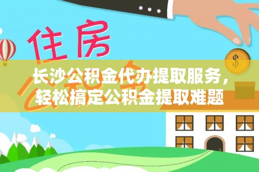 扶余长沙公积金代办提取服务，轻松搞定公积金提取难题