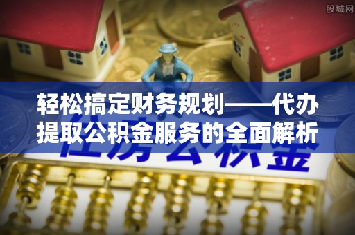 扶余轻松搞定财务规划——代办提取公积金服务的全面解析