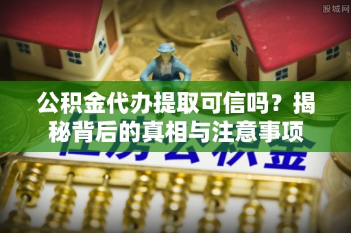 扶余公积金代办提取可信吗？揭秘背后的真相与注意事项