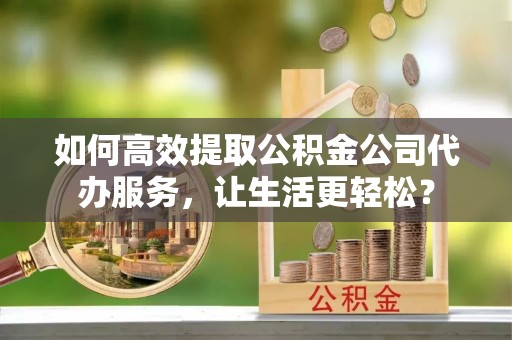 扶余如何高效提取公积金公司代办服务，让生活更轻松？