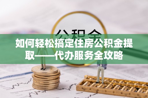 扶余如何轻松搞定住房公积金提取——代办服务全攻略