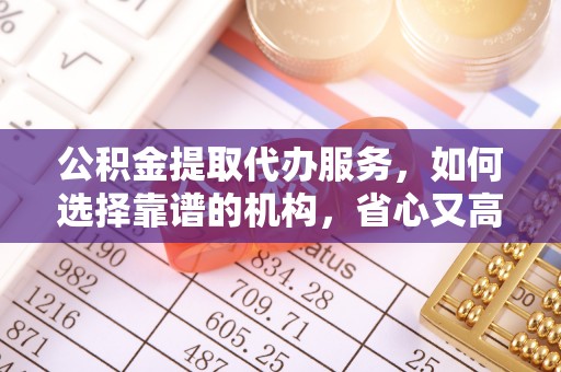 扶余公积金提取代办服务，如何选择靠谱的机构，省心又高效