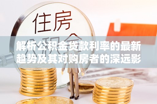 扶余解析公积金贷款利率的最新趋势及其对购房者的深远影响