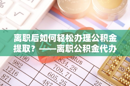 扶余离职后如何轻松办理公积金提取？——离职公积金代办提取服务详解