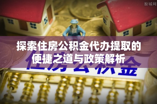 扶余探索住房公积金代办提取的便捷之道与政策解析