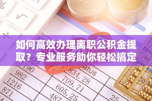 扶余如何高效办理离职公积金提取？专业服务助你轻松搞定