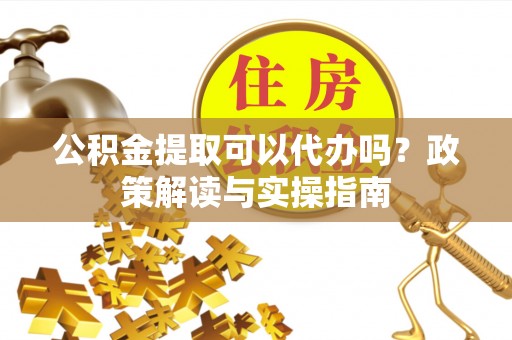扶余公积金提取可以代办吗？政策解读与实操指南