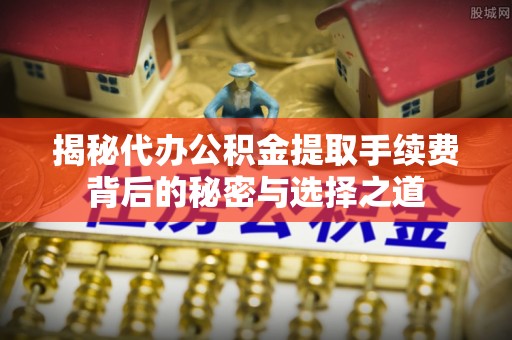 扶余揭秘代办公积金提取手续费背后的秘密与选择之道