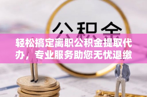 扶余轻松搞定离职公积金提取代办，专业服务助您无忧退缴