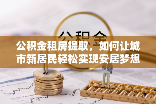 扶余公积金租房提取，如何让城市新居民轻松实现安居梦想