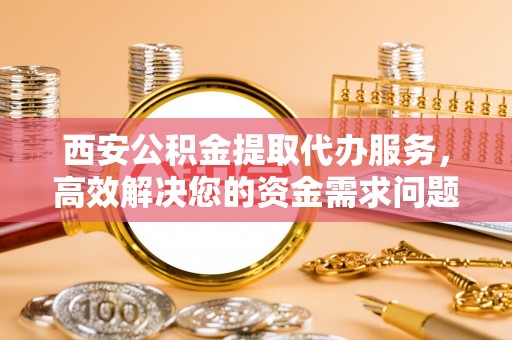 扶余西安公积金提取代办服务，高效解决您的资金需求问题