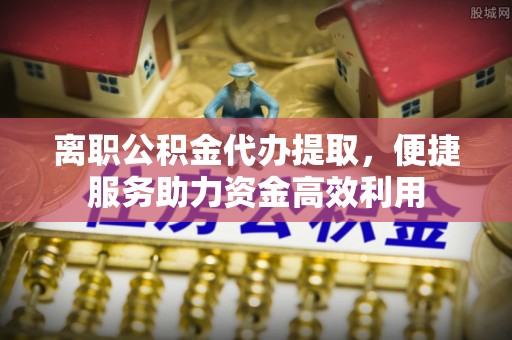扶余离职公积金代办提取，便捷服务助力资金高效利用