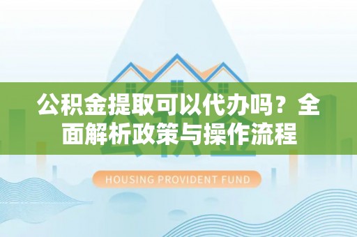 扶余公积金提取可以代办吗？全面解析政策与操作流程