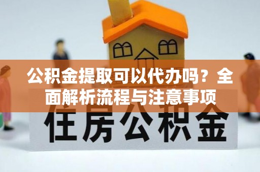 扶余公积金提取可以代办吗？全面解析流程与注意事项