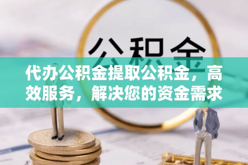 扶余代办公积金提取公积金，高效服务，解决您的资金需求