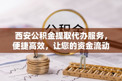 扶余西安公积金提取代办服务，便捷高效，让您的资金流动无忧