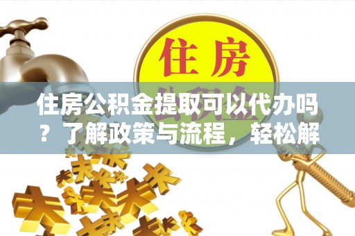 扶余住房公积金提取可以代办吗？了解政策与流程，轻松解决疑惑