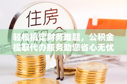 扶余轻松搞定财务难题，公积金提取代办服务助您省心无忧