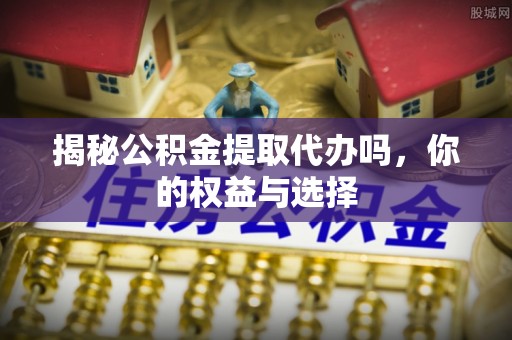 扶余揭秘公积金提取代办吗，你的权益与选择