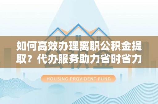 扶余如何高效办理离职公积金提取？代办服务助力省时省力