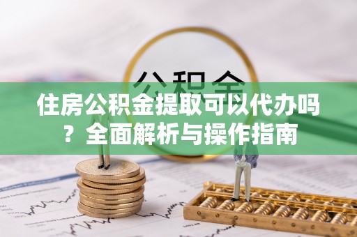 扶余住房公积金提取可以代办吗？全面解析与操作指南