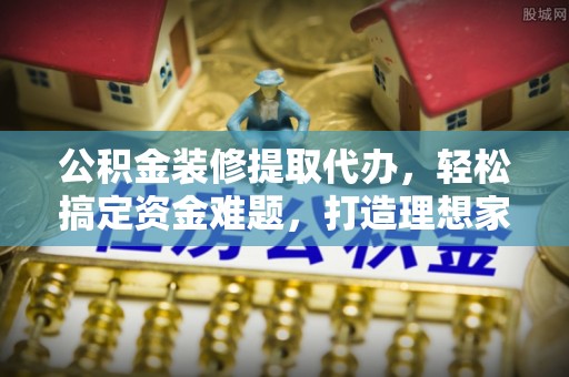 扶余公积金装修提取代办，轻松搞定资金难题，打造理想家居