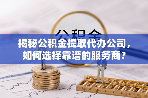 扶余揭秘公积金提取代办公司，如何选择靠谱的服务商？