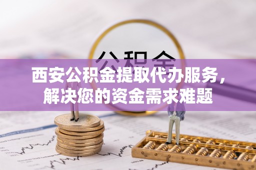 扶余西安公积金提取代办服务，解决您的资金需求难题