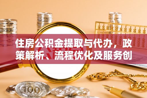扶余住房公积金提取与代办，政策解析、流程优化及服务创新