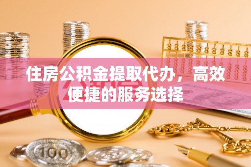 扶余住房公积金提取代办，高效便捷的服务选择