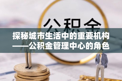 扶余探秘城市生活中的重要机构——公积金管理中心的角色与意义