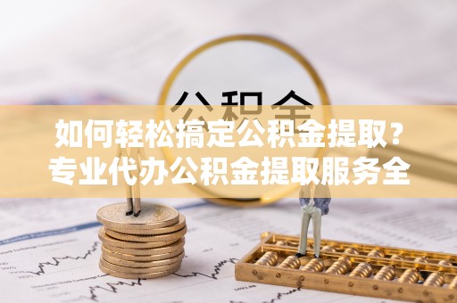 扶余如何轻松搞定公积金提取？专业代办公积金提取服务全解析